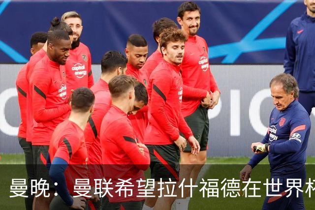 曼晚：曼联希望拉什福德在世界杯尽可能表现出色，这有助于出售他